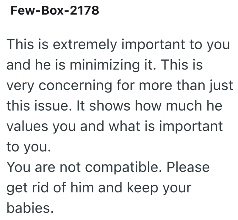 Few-Box-2178 This is extremely important to you and he is minimizing it. This is very concerning for more than just this issue. It shows how much he values you and what is important to you. You are not compatible. Please get rid of him and keep your babies.