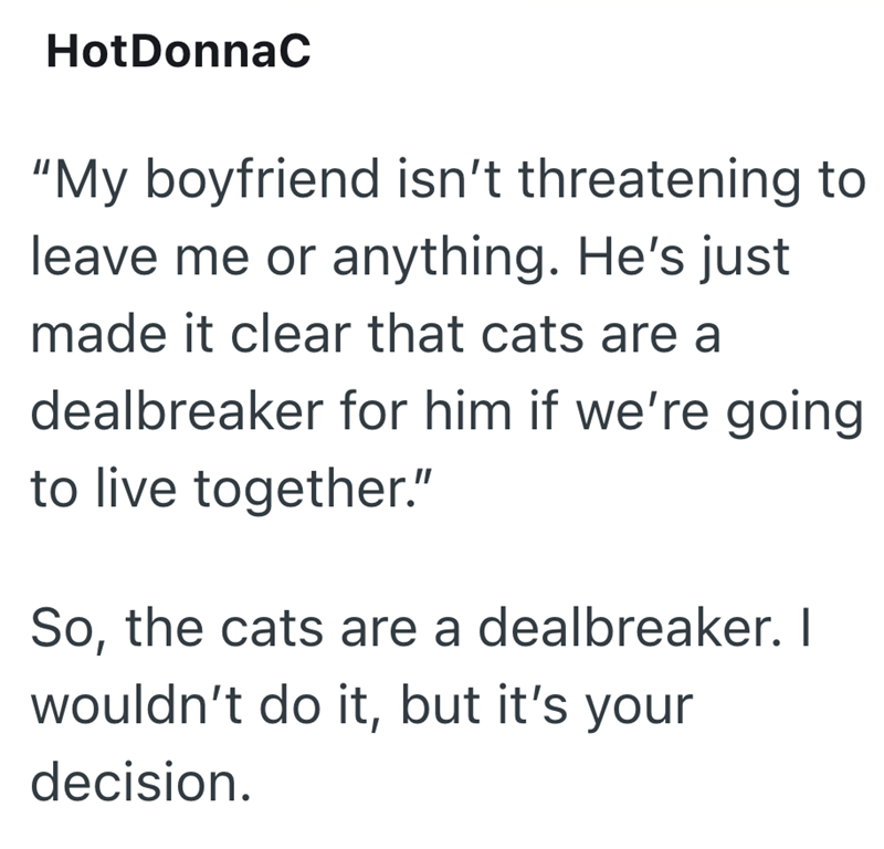 HotDonnaC "My boyfriend isn't threatening to leave me or anything. He's just made it clear that cats are a dealbreaker for him if we're going to live together." So, the cats are a dealbreaker. I wouldn't do it, but it's your decision.