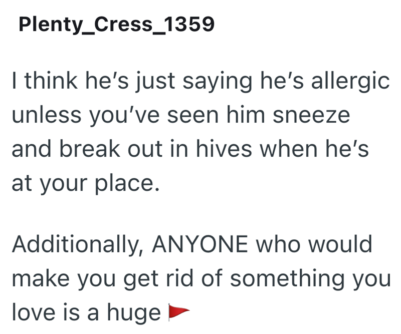 Plenty_Cress_1359 I think he's just saying he's allergic unless you've seen him sneeze and break out in hives when he's at your place. Additionally, ANYONE who would make you get rid of something you love is a huge