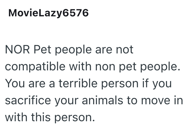 MovieLazy6576 NOR Pet people are not compatible with non pet people. You are a terrible person if you sacrifice your animals to move in with this person.
