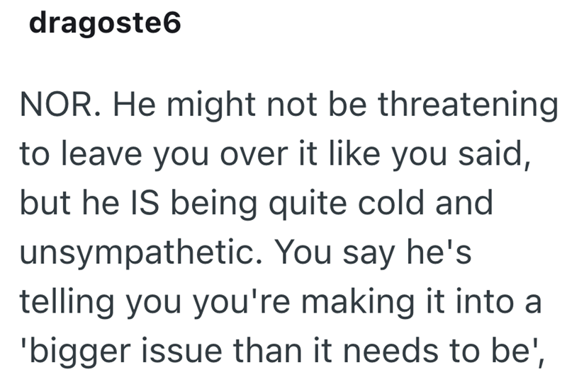 dragoste6 NOR. He might not be threatening to leave you over it like you said, but he IS being quite cold and unsympathetic. You say he's telling you you're making it into a 'bigger issue than it needs to be',
