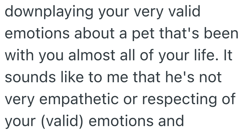 downplaying your very valid emotions about a pet that's been with you almost all of your life. It sounds like to me that he's not very empathetic or respecting of your (valid) emotions and