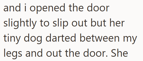 and i opened the door slightly to slip out but her tiny dog darted between my legs and out the door. She