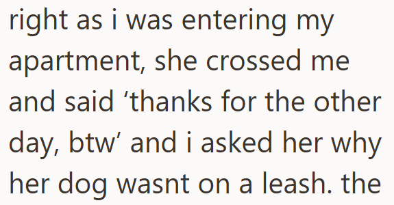 right as i was entering my apartment, she crossed me and said 'thanks for the other day, btw' and i asked her why her dog wasnt on a leash. the