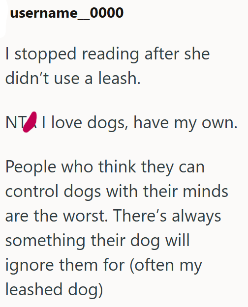 username 0000 I stopped reading after she didn't use a leash. NTI love dogs, have my own. People who think they can control dogs with their minds are the worst. There's always something their dog will ignore them for (often my leashed dog)
