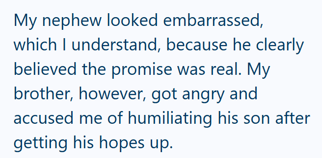 My nephew looked embarrassed, which I understand, because he clearly believed the promise was real. My brother, however, got angry and accused me of humiliating his son after getting his hopes up.