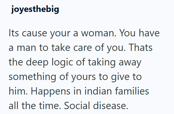 joyesthebig Its cause your a woman. You have a man to take care of you. Thats the deep logic of taking away something of yours to give to him. Happens in indian families all the time. Social disease.