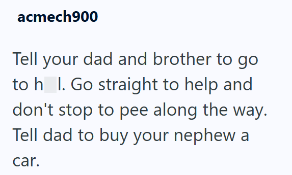 acmech900 Tell your dad and brother to go to h_l. Go straight to help and don't stop to pee along the way. Tell dad to buy your nephew a car.