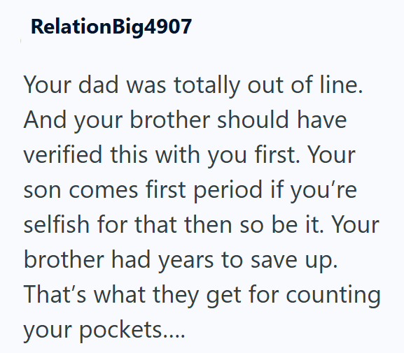 RelationBig4907 Your dad was totally out of line. And your brother should have verified this with you first. Your son comes first period if you're selfish for that then so be it. Your brother had years to save up. That's what they get for counting your pockets....