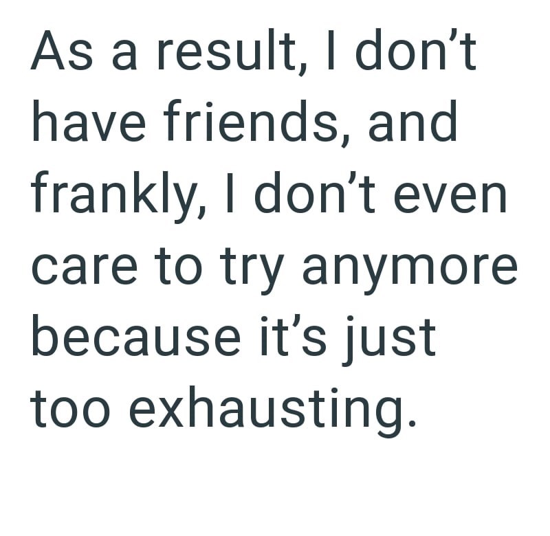 As a result, I don't have friends, and frankly, I don't even care to try anymore because it's just too exhausting.