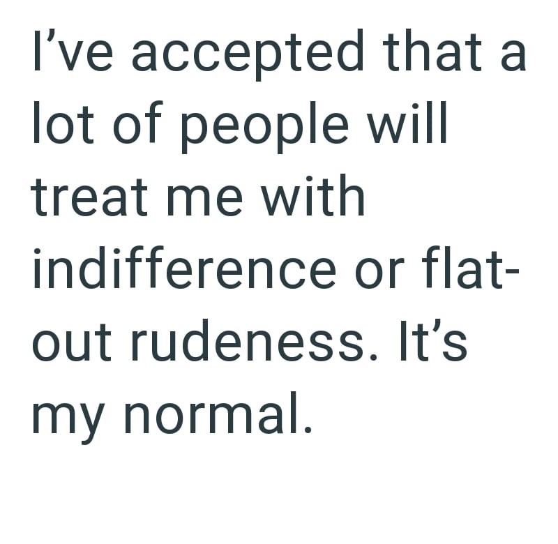 I've accepted that a lot of people will treat me with indifference or flat- out rudeness. It's my normal.