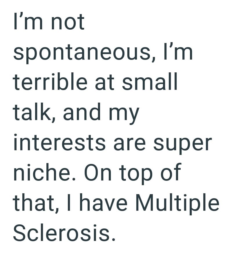 I'm not spontaneous, I'm terrible at small talk, and my interests are super niche. On top of that, I have Multiple Sclerosis.