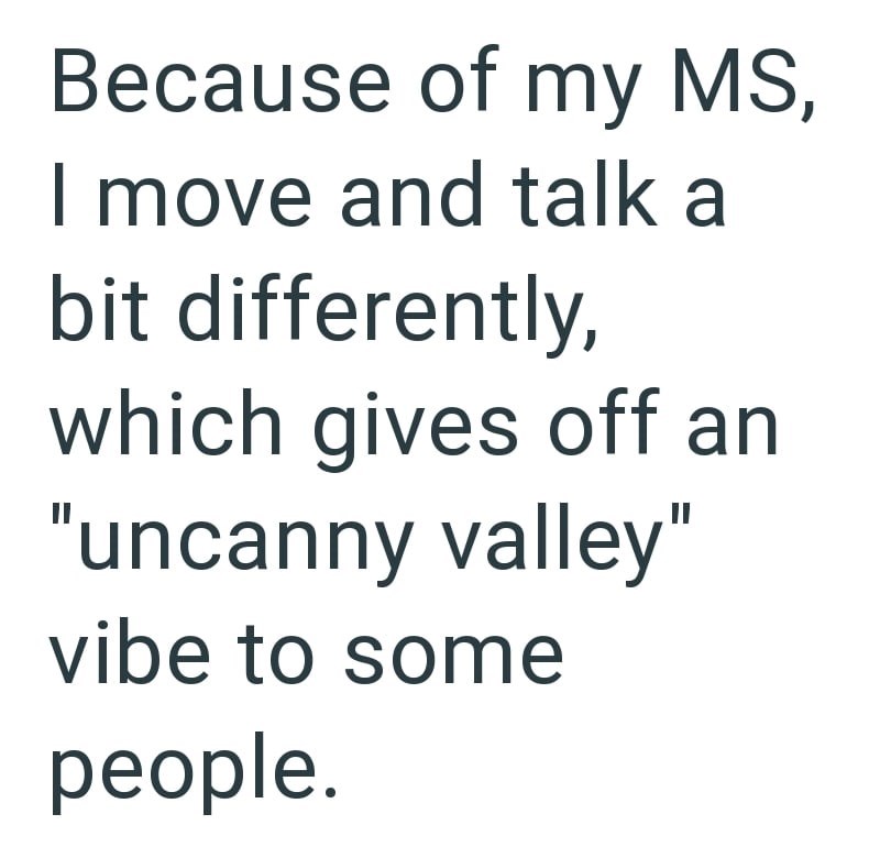 Because of my MS, I move and talk a bit differently, which gives off an "uncanny valley" vibe to some people.