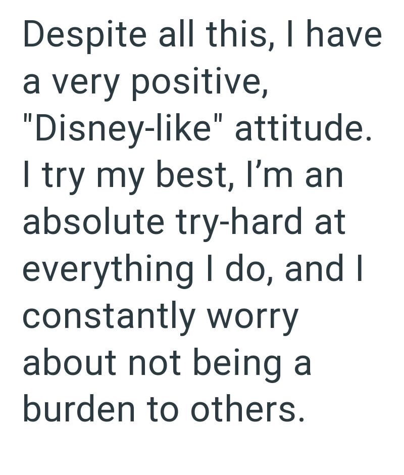 Despite all this, I have a very positive, "Disney-like" attitude. I try my best, I'm an absolute try-hard at everything I do, and I constantly worry about not being a burden to others.