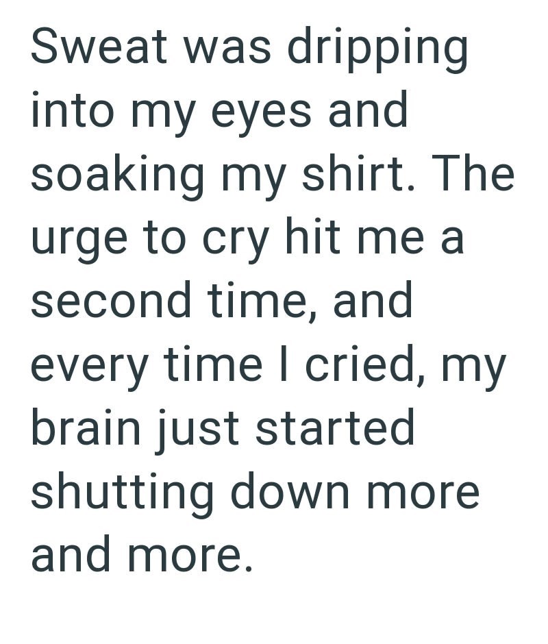 Sweat was dripping into my eyes and soaking my shirt. The urge to cry hit me a second time, and every time I cried, my brain just started shutting down more and more.