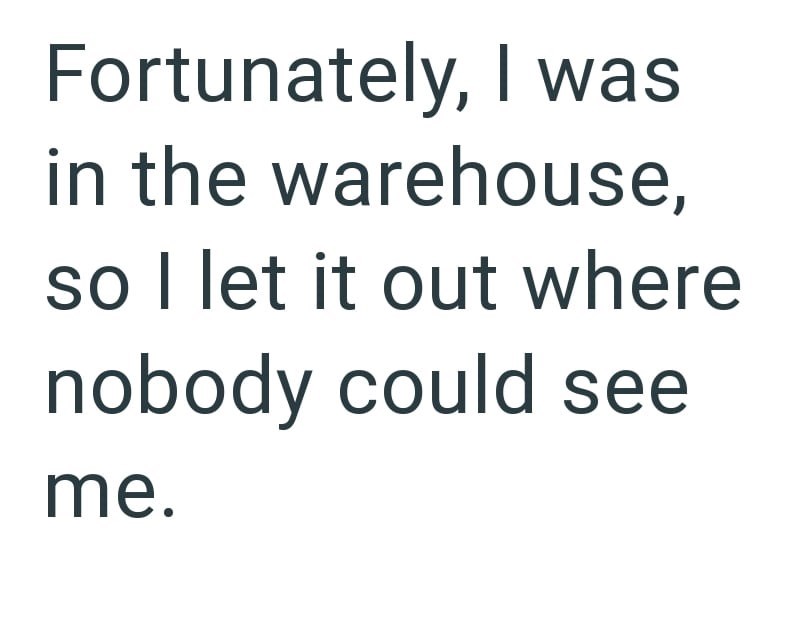 Fortunately, I was in the warehouse, so I let it out where nobody could see me.