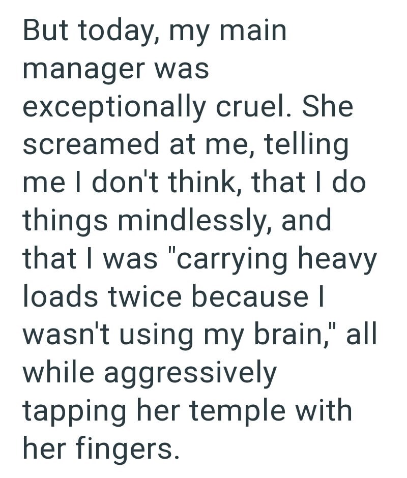 But today, my main manager was exceptionally cruel. She screamed at me, telling me I don't think, that I do things mindlessly, and that I was "carrying heavy loads twice because I wasn't using my brain," all while aggressively tapping her temple with her fingers.
