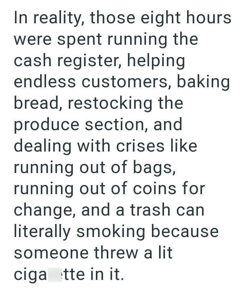 In reality, those eight hours were spent running the cash register, helping endless customers, baking bread, restocking the produce section, and dealing with crises like running out of bags, running out of coins for change, and a trash can literally smoking because someone threw a lit ciga tte in it.