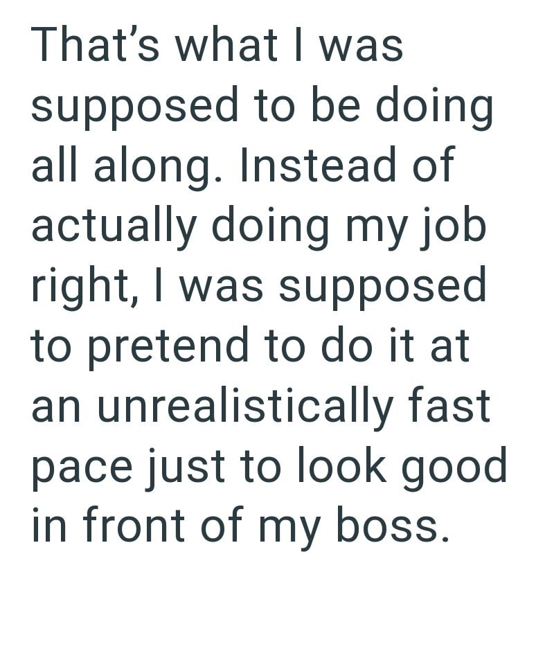 That's what I was supposed to be doing all along. Instead of actually doing my job right, I was supposed to pretend to do it at an unrealistically fast. pace just to look good in front of my boss.
