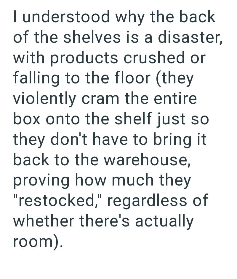 I understood why the back of the shelves is a disaster, with products crushed or falling to the floor (they violently cram the entire box onto the shelf just so they don't have to bring it back to the warehouse, proving how much they "restocked," regardless of whether there's actually room).