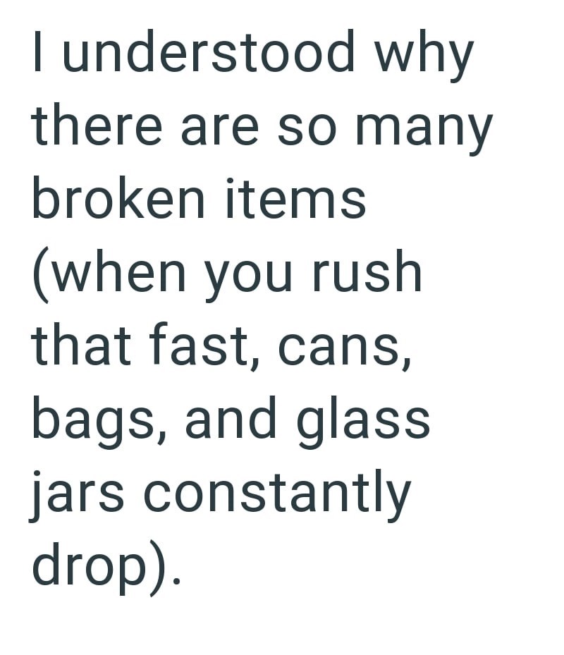 I understood why there are so many broken items (when you rush that fast, cans, bags, and glass jars constantly drop).