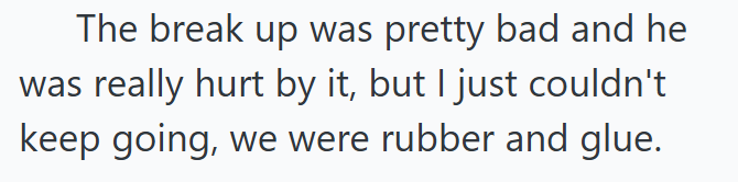 The break up was pretty bad and he was really hurt by it, but I just couldn't keep going, we were rubber and glue.