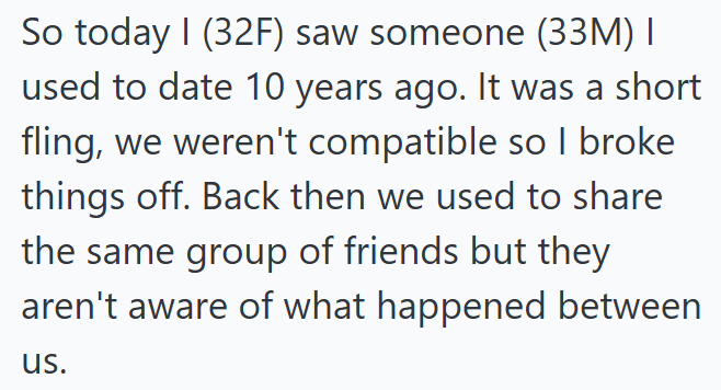 So today I (32F) saw someone (33M) I used to date 10 years ago. It was a short fling, we weren't compatible so I broke things off. Back then we used to share the same group of friends but they aren't aware of what happened between us.