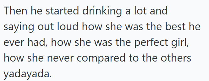 Then he started drinking a lot and saying out loud how she was the best he ever had, how she was the perfect girl, how she never compared to the others yadayada.