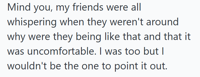 Mind you, my friends were all whispering when they weren't around why were they being like that and that it was uncomfortable. I was too but I wouldn't be the one to point it out.