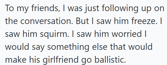 To my friends, I was just following up on the conversation. But I saw him freeze. I saw him squirm. I saw him worried I would say something else that would make his girlfriend go ballistic.