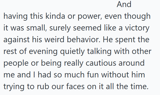 And having this kinda or power, even though it was small, surely seemed like a victory against his weird behavior. He spent the rest of evening quietly talking with other people or being really cautious around me and I had so much fun without him trying to rub our faces on it all the time.