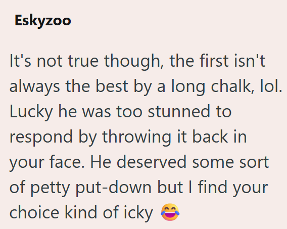 Eskyzoo It's not true though, the first isn't always the best by a long chalk, lol. Lucky he was too stunned to respond by throwing it back in your face. He deserved some sort of petty put-down but I find your choice kind of icky