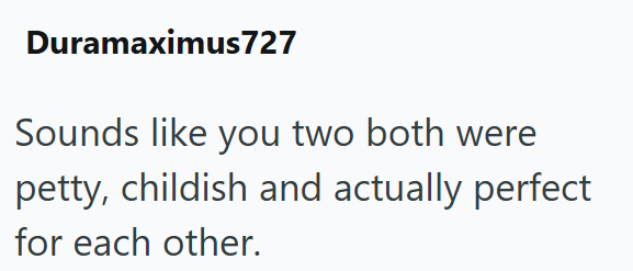 Duramaximus727 Sounds like you two both were petty, childish and actually perfect for each other.