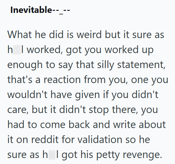 Inevitable--_-- What he did is weird but it sure as h_I worked, got you worked up enough to say that silly statement, that's a reaction from you, one you wouldn't have given if you didn't care, but it didn't stop there, you had to come back and write about it on reddit for validation so he sure as h I got his petty revenge.