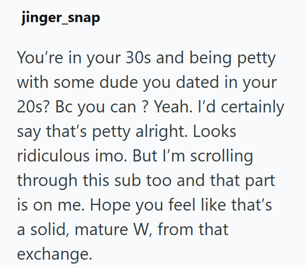 jinger_snap You're in your 30s and being petty with some dude you dated in your 20s? Bc you can ? Yeah. I'd certainly say that's petty alright. Looks ridiculous imo. But I'm scrolling through this sub too and that part is on me. Hope you feel like that's a solid, mature W, from that exchange.