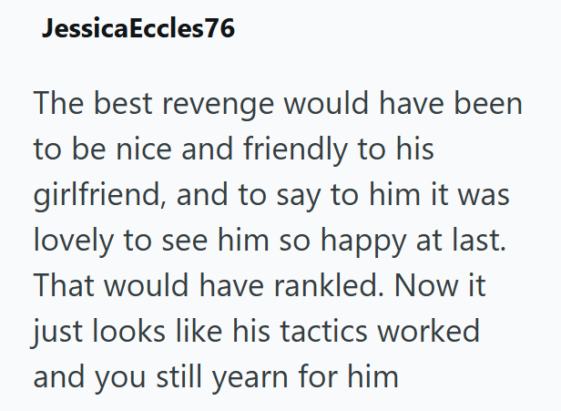 JessicaEccles76 The best revenge would have been to be nice and friendly to his girlfriend, and to say to him it was lovely to see him so happy at last. That would have rankled. Now it just looks like his tactics worked and you still yearn for him