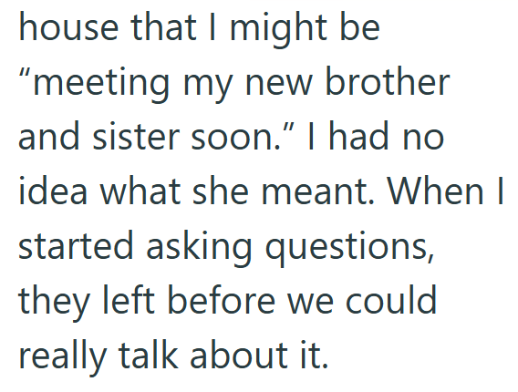 house that I might be "meeting my new brother and sister soon." I had no idea what she meant. When I started asking questions, they left before we could really talk about it.