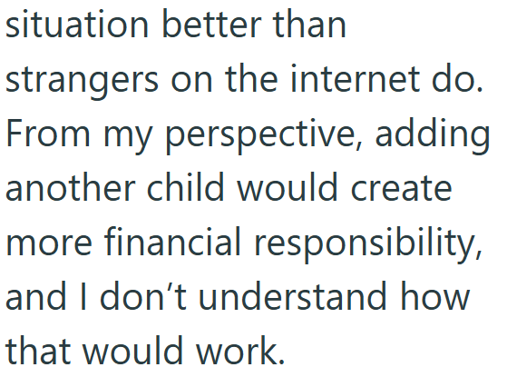 situation better than strangers on the internet do. From my perspective, adding another child would create more financial responsibility, and I don't understand how that would work.