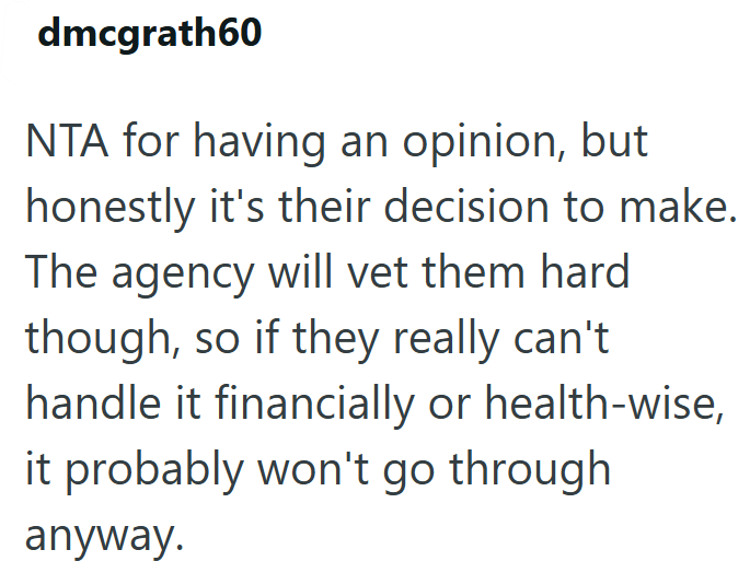 dmcgrath60 NTA for having an opinion, but honestly it's their decision to make. The agency will vet them hard though, so if they really can't. handle it financially or health-wise, it probably won't go through anyway.