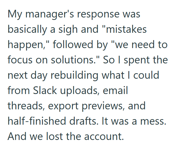 My manager's response was basically a sigh and "mistakes happen," followed by "we need to focus on solutions." So I spent the next day rebuilding what I could from Slack uploads, email threads, export previews, and half-finished drafts. It was a mess. And we lost the account.
