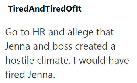 TiredAndTired Ofit Go to HR and allege that Jenna and boss created a hostile climate. I would have fired Jenna.