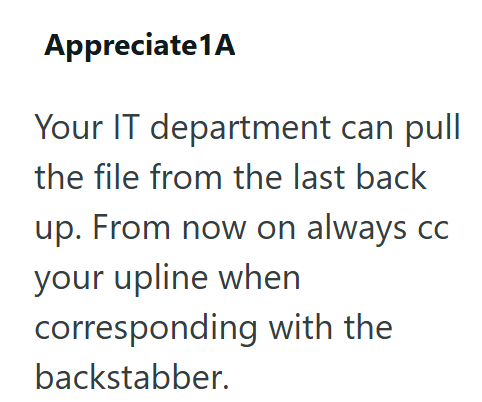 Appreciate 1A Your IT department can pull the file from the last back up. From now on always cc your upline when corresponding with the backstabber.