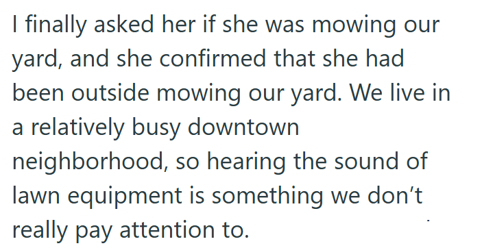 I finally asked her if she was mowing our yard, and she confirmed that she had been outside mowing our yard. We live in a relatively busy downtown neighborhood, so hearing the sound of lawn equipment is something we don't really pay attention to.