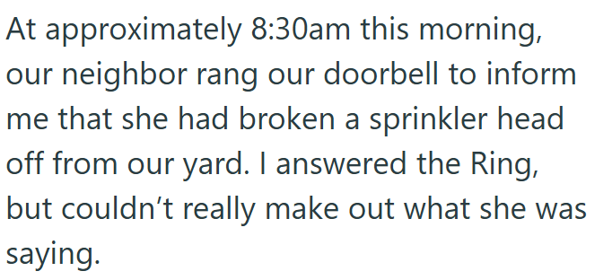 At approximately 8:30am this morning, our neighbor rang our doorbell to inform me that she had broken a sprinkler head off from our yard. I answered the Ring, but couldn't really make out what she was saying.