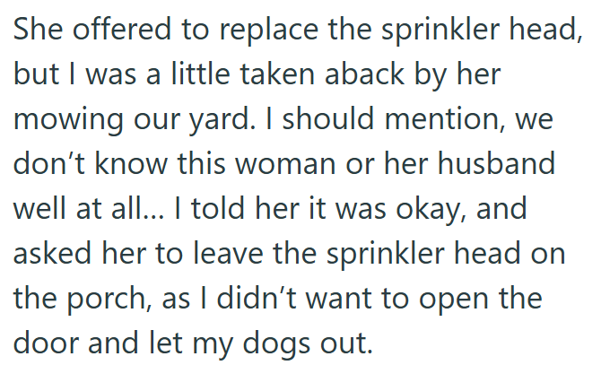 She offered to replace the sprinkler head, but I was a little taken aback by her mowing our yard. I should mention, we don't know this woman or her husband well at all... I told her it was okay, and asked her to leave the sprinkler head on the porch, as I didn't want to open the door and let my dogs out.
