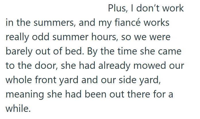 Plus, I don't work in the summers, and my fiancé works really odd summer hours, so we were barely out of bed. By the time she came to the door, she had already mowed our whole front yard and our side yard, meaning she had been out there for a while.
