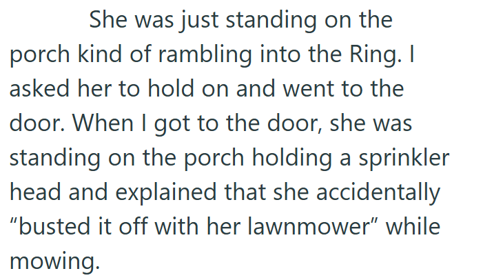 She was just standing on the porch kind of rambling into the Ring. I asked her to hold on and went to the door. When I got to the door, she was standing on the porch holding a sprinkler head and explained that she accidentally "busted it off with her lawnmower" while mowing.