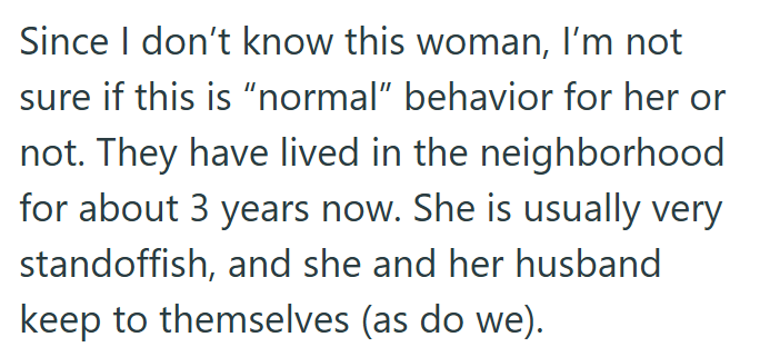Since I don't know this woman, I'm not sure if this is "normal" behavior for her or not. They have lived in the neighborhood for about 3 years now. She is usually very standoffish, and she and her husband keep to themselves (as do we).