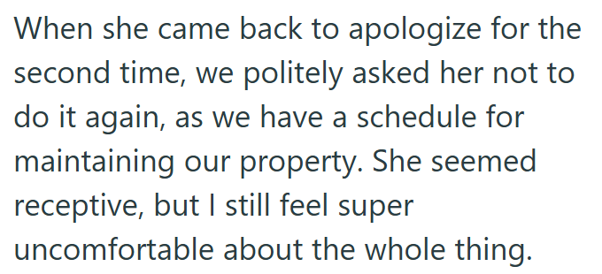 When she came back to apologize for the second time, we politely asked her not to do it again, as we have a schedule for maintaining our property. She seemed receptive, but I still feel super uncomfortable about the whole thing.