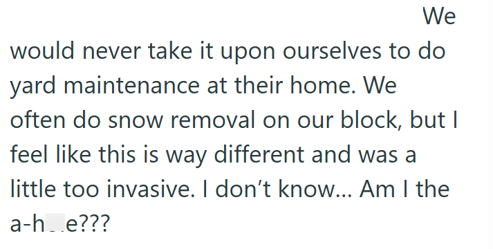 We would never take it upon ourselves to do yard maintenance at their home. We often do snow removal on our block, but I feel like this is way different and was a little too invasive. I don't know... Am I the a-h_e???